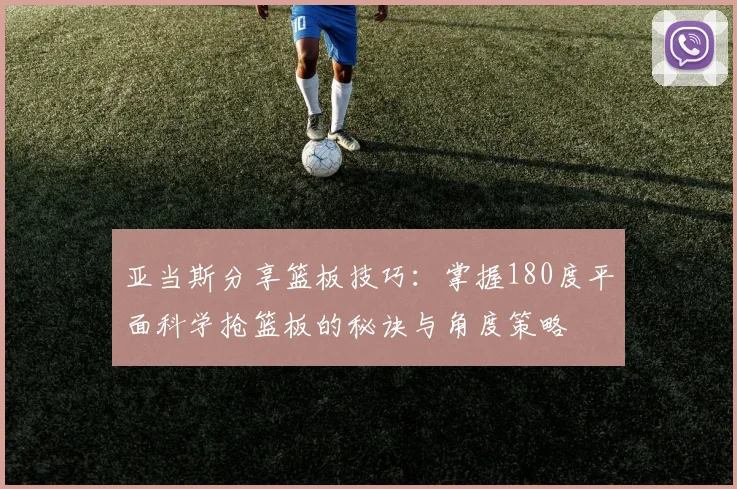 亚当斯分享篮板技巧：掌握180度平面科学抢篮板的秘诀与角度策略