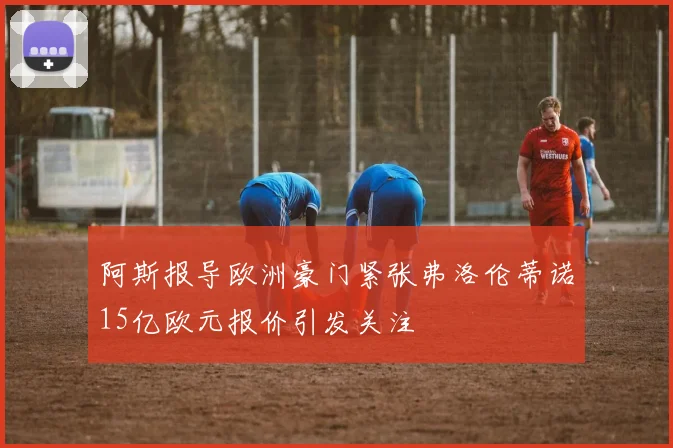 阿斯报导欧洲豪门紧张弗洛伦蒂诺15亿欧元报价引发关注