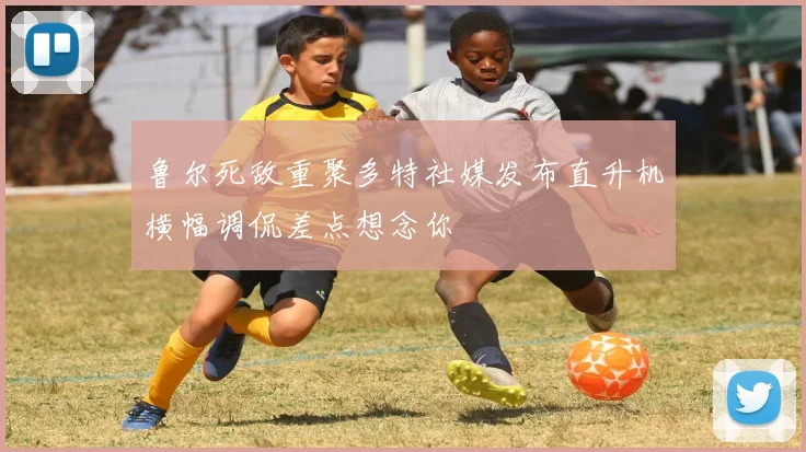 鲁尔死敌重聚多特社媒发布直升机横幅调侃差点想念你