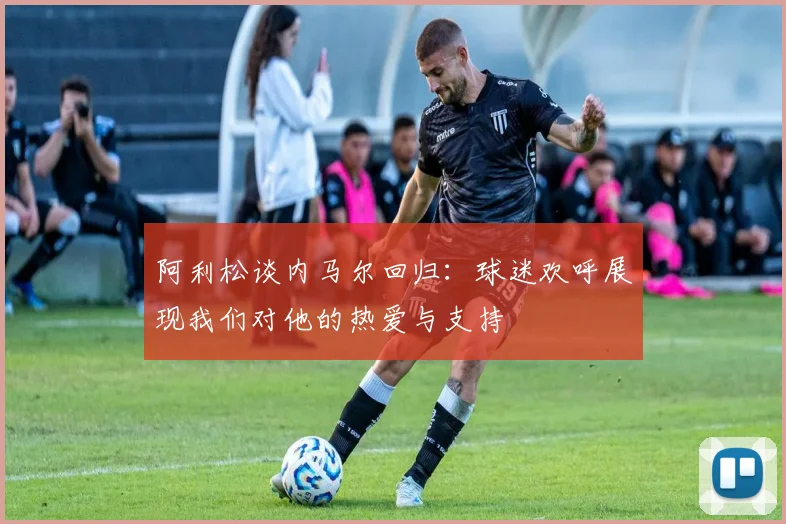 阿利松谈内马尔回归：球迷欢呼展现我们对他的热爱与支持