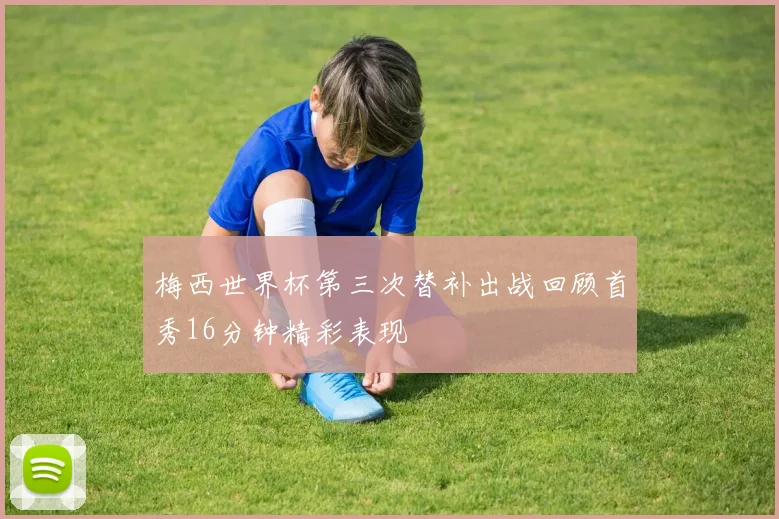 梅西世界杯第三次替补出战回顾首秀16分钟精彩表现