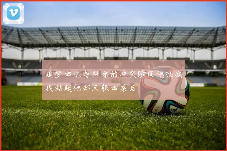 追梦回忆与科尔的冲突瞬间他吼我我站起他却又躲回桌后
