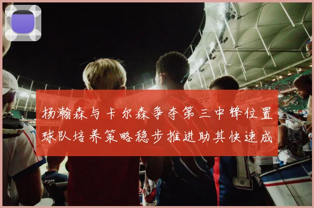 杨瀚森与卡尔森争夺第三中锋位置球队培养策略稳步推进助其快速成长