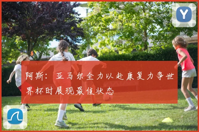 阿斯：亚马尔全力以赴康复力争世界杯时展现最佳状态