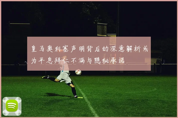 皇马奥利塞声明背后的深意解析或为平息拜仁不满与隐秘承诺