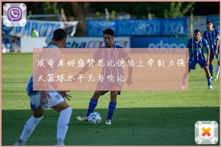 埃奇库姆盛赞恩比德场上牵制力强大篮球水平无与伦比