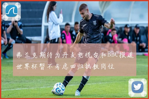 弗兰克期待为丹麦电视台和BBC报道世界杯暂不考虑回归执教岗位