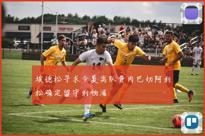 埃德松寻求今夏离队费内巴切阿利松确定留守利物浦