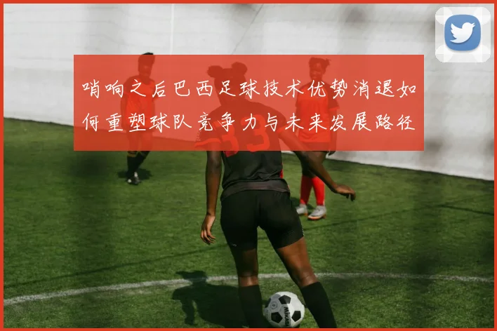 哨响之后巴西足球技术优势消退如何重塑球队竞争力与未来发展路径