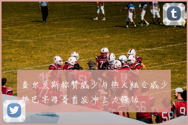 查尔莫斯称赞威少与热火组合威少热巴字母哥首发冲击力强劲