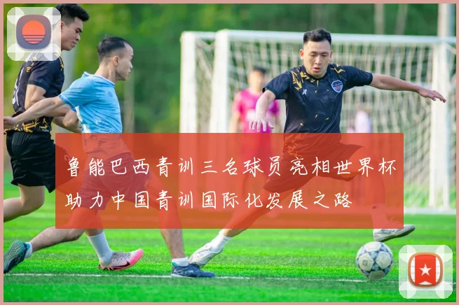 鲁能巴西青训三名球员亮相世界杯助力中国青训国际化发展之路