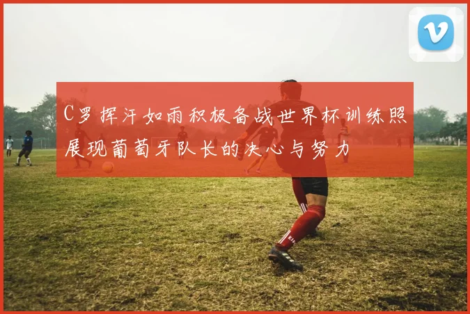 C罗挥汗如雨积极备战世界杯训练照展现葡萄牙队长的决心与努力