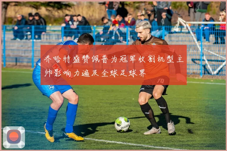 乔哈特盛赞佩普为冠军收割机型主帅影响力遍及全球足球界