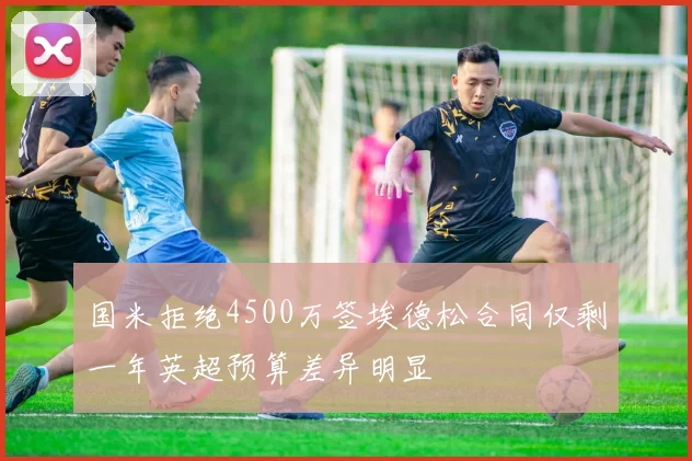 国米拒绝4500万签埃德松合同仅剩一年英超预算差异明显