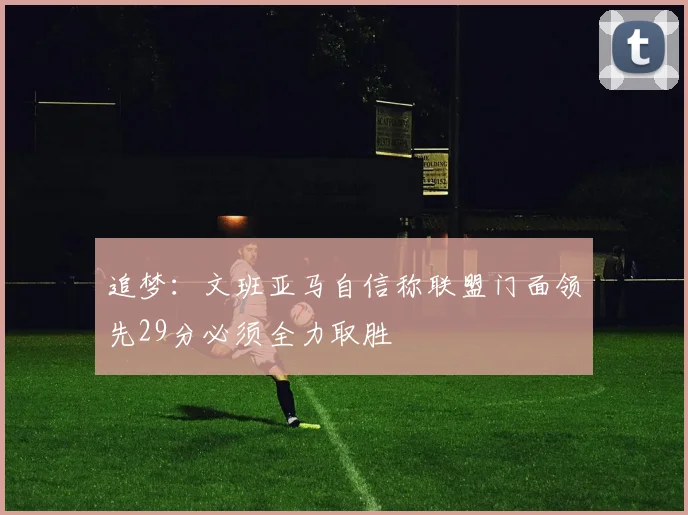 追梦：文班亚马自信称联盟门面领先29分必须全力取胜