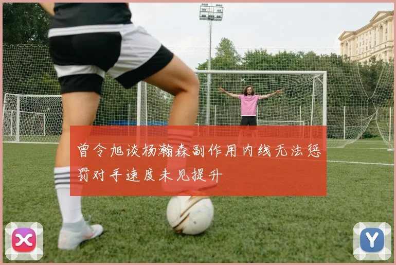 曾令旭谈杨瀚森副作用内线无法惩罚对手速度未见提升